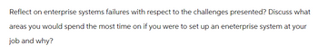 Reflect on enterprise systems failures with respect to the challenges presented? Discuss what
areas you would spend the most time on if you were to set up an eneterprise system at your
job and why?