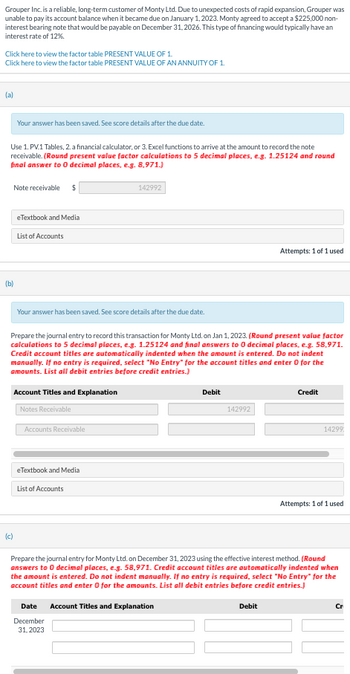 Grouper Inc. is a reliable, long-term customer of Monty Ltd. Due to unexpected costs of rapid expansion, Grouper was
unable to pay its account balance when it became due on January 1, 2023. Monty agreed to accept a $225,000 non-
interest bearing note that would be payable on December 31, 2026. This type of financing would typically have an
interest rate of 12%.
Click here to view the factor table PRESENT VALUE OF 1.
Click here to view the factor table PRESENT VALUE OF AN ANNUITY OF 1.
(a)
Use 1. PV.1 Tables, 2. a financial calculator, or 3. Excel functions to arrive at the amount to record the note
receivable. (Round present value factor calculations to 5 decimal places, e.g. 1.25124 and round
final answer to 0 decimal places, e.g. 8,971.)
Your answer has been saved. See score details after the due date.
Note receivable $
(b)
eTextbook and Media
(c)
List of Accounts
Your answer has been saved. See score details after the due date.
Account Titles and Explanation
Notes Receivable
Prepare the journal entry to record this transaction for Monty Ltd. on Jan 1, 2023. (Round present value factor
calculations to 5 decimal places, e.g. 1.25124 and final answers to 0 decimal places, e.g. 58,971.
Credit account titles are automatically indented when the amount is entered. Do not indent
manually. If no entry is required, select "No Entry" for the account titles and enter 0 for the
amounts. List all debit entries before credit entries.)
Accounts Receivable
142992
eTextbook and Media
List of Accounts
Date
December
31, 2023
Debit
142992
Attempts: 1 of 1 used
Debit
Credit
14299
Prepare the journal entry for Monty Ltd. on December 31, 2023 using the effective interest method. (Round
answers to 0 decimal places, e.g. 58,971. Credit account titles are automatically indented when
the amount is entered. Do not indent manually. If no entry is required, select "No Entry" for the
account titles and enter 0 for the amounts. List all debit entries before credit entries.)
Account Titles and Explanation
Attempts: 1 of 1 used
Cr