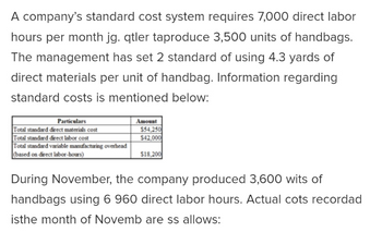 A company's standard cost system requires 7,000 direct labor
hours per month jg. qtler taproduce 3,500 units of handbags.
The management has set 2 standard of using 4.3 yards of
direct materials per unit of handbag. Information regarding
standard costs is mentioned below:
Particulars
Total standard direct materials cost
Total standard direct labor cost
Total standard variable manufacturing overhead
(based on direct labor-hours)
Amount
$54,250
$42,000
$18,200
During November, the company produced 3,600 wits of
handbags using 6 960 direct labor hours. Actual cots recordad
isthe month of Novemb are ss allows: