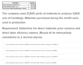 Particulars
Total actual direct materials cost
Total actual direct labor cost
Total actual variable manufacturing overhead
Amount
$64,800
$52,200
$24,360
The company used 21,600 yards of materials to produce 3,600
unis of handbags. Materials purchased during the month were
used in production.
Requirement: Determine the direct materials price variance and
direct labor eficiency vaiance. (Rousd all he ntemuediste
caleslations to 2 decimal places)
Direct materials price variance is $9,504 U and direct labor efficiency variance is $1,440 U.
Direct materials price variance is $3,640 U and direct labor efficiency variance is $240U.
Direct materials price variance is $9,504 F and direct labor efficiency variance is $1,440 F.
Direct materials price variance is $3640 F and direct labor efficiency variance is $240F.