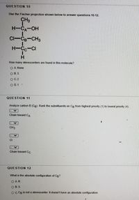 QUESTION 10
Use the Fischer projection shown below to answer questions 10-12.
CH3
H-CA-OH
Cl-CB-CH3
H-Cc-CI
H.
How many stereocenters are found in this molecule?
O A. None
O B. 3
OC.2
O D. 1 ·
QUESTION 11
Analyze carbon B (CB). Rank the substituents on Cg from highest priority (1) to lowest priority (4).
Chain toward CA
CH3
CI
Chain toward CC
QUESTION 12
What is the absolute configuration of CB?
O A.R
O B. S
OC CB is not a stereocenter. It doesn't have an absolute configuration.
