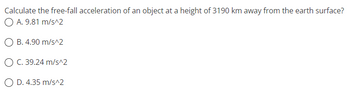 **Question:**
Calculate the free-fall acceleration of an object at a height of 3190 km away from the Earth's surface.

**Options:**
- A. 9.81 m/s²
- B. 4.90 m/s²
- C. 39.24 m/s²
- D. 4.35 m/s²

This problem requires the application of the formula for gravitational acceleration at a distance from the Earth's surface, considering the inverse square law of gravitation.