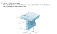 1. Given: T-beam shown below
Find: (1) y, (2) moment of inertia about x-axis, (3) moment of inertia about y-axis
and (4) moment of inertia about x' axis
150 mm
150 mm
50 mm
250 mm
25 mm
25 mm
