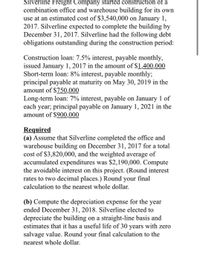 Silverline Freight Company started construction of a
combination office and warehouse building for its own
use at an estimated cost of $3,540,000 on January 1,
2017. Silverline expected to complete the building by
December 31, 2017. Silverline had the following debt
obligations outstanding during the construction period:
Construction loan: 7.5% interest, payable monthly,
issued January 1, 2017 in the amount of $1,400,000
Short-term loan: 8% interest, payable monthly;
principal payable at maturity on May 30, 2019 in the
amount of $750,000
Long-term loan: 7% interest, payable on January 1 of
each year; principal payable on January 1, 2021 in the
amount of $900,000
Required
(a) Assume that Silverline completed the office and
warehouse building on December 31, 2017 for a total
cost of $3,820,000, and the weighted average of
accumulated expenditures was $2,190,000. Compute
the avoidable interest on this project. (Round interest
rates to two decimal places.) Round your final
calculation to the nearest whole dollar.
(b) Compute the depreciation expense for the year
ended December 31, 2018. Silverline elected to
depreciate the building on a straight-line basis and
estimates that it has a useful life of 30 years with zero
salvage value. Round your final calculation to the
nearest whole dollar.
