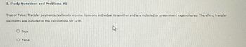 1. Study Questions and Problems #1
True or False: Transfer payments reallocate income from one individual to another and are included in government expenditures. Therefore, transfer
payments are included in the calculations for GDP.
True
False