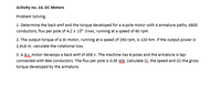 Activity no. 14. DC Motors
Problem Solving.
1. Determine the back emf and the torque developed for a 4-pole motor with 4 armature paths, 4800
conductors, flux per pole of 4.2 x 10° lines, running at a speed of 60 rpm.
2. The output torque of a dc motor, running at a speed of 250o rpm, is 120 Nm. If the output power is
2,918 W, calculate the rotational loss.
3. Ad.s motor develops a back emf of 458 V. The machine has 6-poles and the armature is lap-
connected with a64 conductors. The flux per pole is 0.05 WB. Calculate (i), the speed and (ii) the gross
torque developed by the armature.
