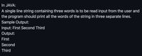 In JAVA:
A single line string containing three words is to be read input from the user and
the program should print all the words of the string in three separate lines.
Sample Output:
Input: First Second Third
Output:
First
Second
Third
