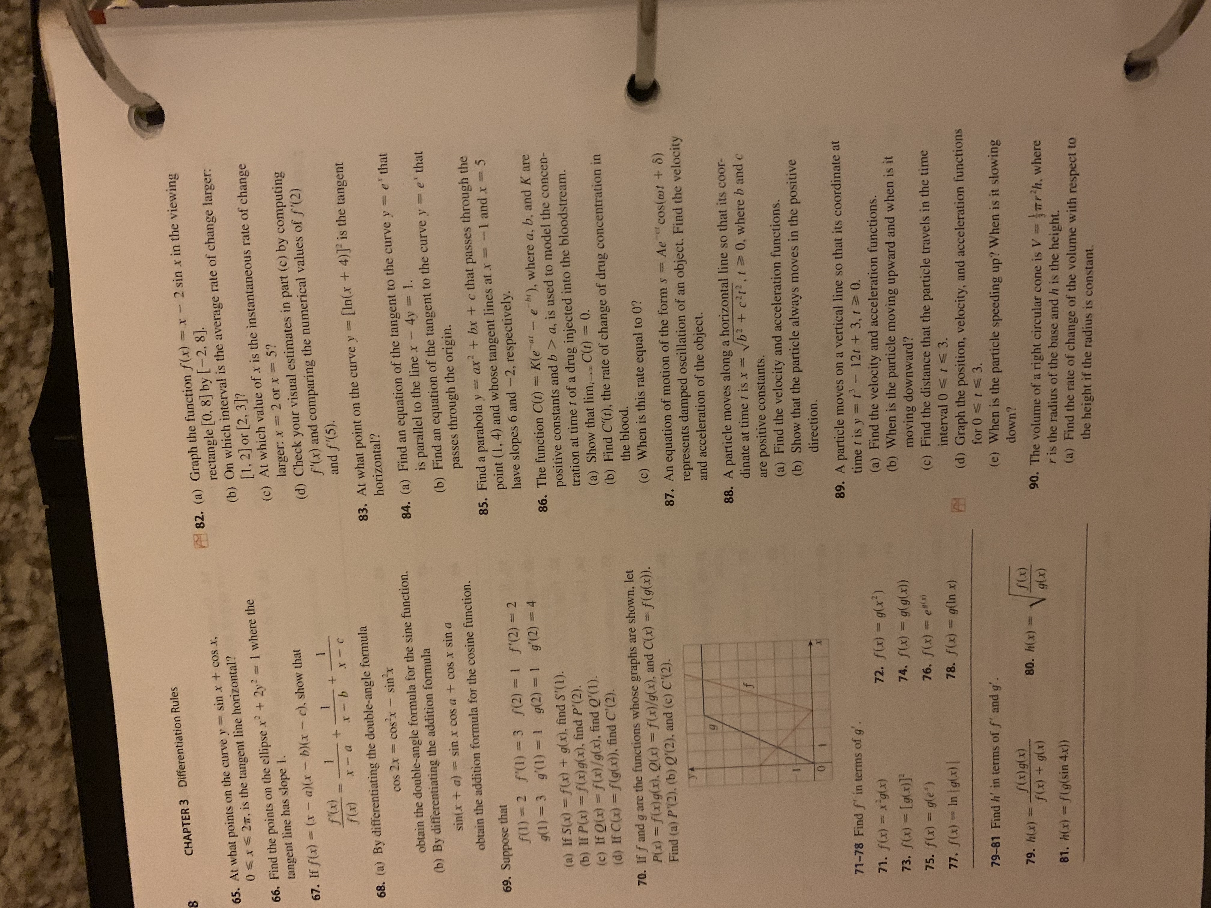 CHAPTER 3 Differentiation Rules
82. (a) Graph the function f(x) 2 sin x in the viewing
rectangle [0, 8] by [-2, 8].
(b) On which interval is the average rate of change larger:
[1.2] or [2, 3]?
(c) At which value of x is the instantaneous rate of change
larger: x 2 or x 5?
(d) Check your visual estimates in part (c) by computing
f'(x) and comparing the numerical values of f'(2)
and f'(5).
sin x + coS x,
65. At what points on the curve y
0<x<2m, is the tangent line horizontal?
111
66. Find the points on the ellipse x + 2y 1 where the
tangent line has slope I.
%3D
67. If f(x) (x- a)(x-b)(x- c), show that
D-X
9-8
[In(x+4)] is the tangent
68. (a) By differentiating the double-angle formula
cos 2x cos'x - sin'r
83. At what point on the curve y
horizontal?
obtain the double-angle formula for the sine function.
(b) By differentiating the addition formula
84. (a) Find an equation of the tangent to the curve y = e' that
4y 1.
is parallel to the line x-
(b) Find an equation of the tangent to the curve y= e' that
passes through the origin.
sin(x + a) = sin x cos a + cos x sin a
obtain the addition formula for the cosine function.
= ax + bx + c that passes through the
85. Find a parabola y
point (1, 4) and whose tangent lines at x=-1 and x= 5
have slopes 6 and -2, respectively.
69. Suppose that
f(1) 2 f'(1) = 3 f(2) = 1 f'(2) = 2
g(1) = 3 g'(1)= 1 g(2) = 1 g'(2) = 4
%3D
86. The function C(t) =
K(e at-e bi), where a, b, and K are
10
(a) If S(x) f(x) + g(x), findS'(1).
(b) If P(x) = f(x)g(x), find P'(2).
(c) If Q(x) = f(x)/g(x), find Q'(1).
(d) If C(x) = f(g(x)), find C'(2).
positive constants and b > a, is used to model the concen-
tration at time t of a drug injected into the bloodstream.
(a) Show that lim,. C(t)30.
(b) Find C'(t), the rate of change of drug concentration in
%3D
70. If f and g are the functions whose graphs are shown, let
P(x) = f(x)g(x). Q(x) = f(x)/g(x), and C(x) = f(g(x)).
Find (a) P'(2), (b) Q'(2), and (c) C'(2).
the blood.
(c) When is this rate equal to 0?
%3D
%3|
%3D
87. An equation of motion of the form s= Ae cos(wt + 8)
represents damped oscillation of an object. Find the velocity
and acceleration of the object.
88. A particle moves along a horizontal line so that its coor-
dinate at time t is x =
Vb? + c?t?,t 0, where b and c
are positive constants.
(a) Find the velocity and acceleration functions.
(b) Show that the particle always moves in the positive
direction.
1.
89. A particle moves on a vertical line so that its coordinate at
time t is y =t
(a) Find the velocity and acceleration functions.
(b) When is the particle moving upward and when is it
moving downward?
(c) Find the distance that the particle travels in the time
interval 0 <I<3.
71-78 Find f' in terms of g
2-12t +3, t 0.
%3D
73. f(x) = [g(x)]
77. f(x) = In g(x)|
78. f(x) = g(ln x)
(d) Graph the position, velocity, and acceleration functions
79-81 Find h' in terms of f' and g'.
(e) When is the particle speeding up? When is it slowing
79. h(x)=
(X)6(x)
80. h(x) =
down?
90. The volume of a right circular cone is V=rr'h, where
r is the radius of the base and h is the height.
(a) Find the rate of change of the volume with respect to
81. h(x) = f(g(sin 4.x))
the height if the radius is constant.
