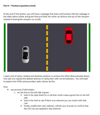 Part 4 - Positions (positions.html)
At the end of this section, you will have a webpage that looks and functions like the webpage in
the video below (white and green lines are fixed, the white car sticks to the top of the viewport
instead of leaving the viewport on scroll):
I used a mix of sticky, relative and absolute positions to achieve the effect demonstrated above.
Your job is to replace the default selectors in sticky.html with correct selectors. You will need
to explore the HTML and prewritten style rulesto do this.
Hint:
use process of elimination
o ex: the line on the left side is green
• look in the style sheet for a rule that could create a green line on the left
side
• look in the html to see if there is an element you can match with that
rule
• finally, modify that rule's selector, refresh your browser to confirm that
the CSS rule was applied to that element
