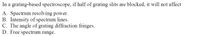 In a grating-based spectroscope, if half of grating slits are blocked, it will not affect
A. Spectrum resolving power.
B. Intensity of spectrum lines.
C. The angle of grating diffraction fringes.
D. Free spectrum range.
