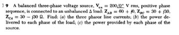 19 A balanced three-phase voltage source, Van = 200/0° V rms, positive phase
sequence, is connected to an unbalanced A load: ZAB= 60 + 10, Zgc = 30 + 130,
ZCA 30 130 2. Find: (a) the three phasor line currents; (b) the power de-
livered to each phase of the load; (c) the power provided by each phase of the
'BC
source.