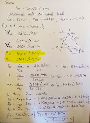Given
Van = 200/0° Vrms
Unbalanced delta cormected load
ZBC = 30+330
ZAB = 60+JO
(a) & df line cursents = ?
ab = √3 Van / +30°
Vab
= √3X200 (0+30°
34641+30 V
Vạc - 84641290 V
Vca = 346-41 -210°
Vab
ZAB
IBC = V₂c
ZBC
TAB =
)
ICA = Vea
ZCA
=
34641 490
30+J30
346-41 L-210
30-J30
3 phasor line currents
IA = IAB - ICA
IB = IBC-IAB
Ic =
/
Ic
=
ZCA = 30-53012
1-сл
ICA
fto
C
346-414-30° => AB = 3.7735/430° A
60
> IBC = 8.1649 -135 A
⇒ICA 8-1649 -165 A
LAB
ZBE
TA = 13-823/21-2° ATB = 13.923-141-2°A
ZAB
5.7735/30-81649-165° = 13-823/21-2
9-1649-135-5-7735/30° = 13-823/-141-2
ICA-IBC = 8-1649-165-8-1649 C-135 = 4.226/120*
IB
Ic= 4.226 120 A