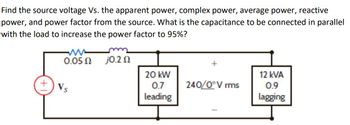 Find the source voltage Vs. the apparent power, complex power, average power, reactive
power, and power factor from the source. What is the capacitance to be connected in parallel
with the load to increase the power factor to 95%?
www
0.05 Ω
j0.2 Ω
20 kW
0.7
leading
240/0° V rms
12 kVA
0.9
lagging
Vs