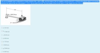 If the rod of negligible mass is subjected to a couple moment of M = (30t^2) Nem, and the engine of the car supplies a traction force of F = (15t) N to the wheels, where t is in seconds,
determine the speed of the car at the instant t = 12.5 s. The car starts from rest. The total weight of the car and rider is 1.5 kN. Neglect the size of the car.
4 m
M = (30²) N-m
F = 15t N
O a. 3.33 m/s
O b. 17.66 m/s
O c. 40.36 m/s
O d. 4.04 m/s
O e. 1.70 m/s
O f. 39.60 m/s
O g. 30.64 m/s
Oh. 8.40 m/s