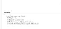 Question 1
A service process map should:
All of the other
O Be easily understandable
O Reflect the cause of the current problem
O Identify the most importanat aspects of the service
