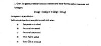 1. Given the gaseous reaction between methane and water forming carbon monoxide and
hydrogen:
CHalg) + H2O(B) CO(g) + 3H2(g)
the system is at equilibrlum
Tell in which direction the equilibrium will shift when:
a)
Temperature is raised
b)
Pressure is increased
c)
Pressure is decreased
d)
More H20 is added
e)
Some CO2 is removed
