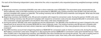 For each of the following independent cases, determine the units or equivalent units requested (assuming weighted-average costing).
Required:
a. Beginning inventory consisted of 64,000 units with a direct materials cost of $113,600. The equivalent work represented by all
direct materials costs in the WIP Inventory account amounted to 288,000 units. Ending inventory had 32,000 units that were 60
percent complete with respect to materials. The ending inventory had an $30,720 direct materials cost assigned. What was the total
materials cost incurred this period?
b. Beginning inventory had 36,900 units, 90 percent complete with respect to conversion costs. During the period, 31,500 units were
started. Ending inventory was 45 percent complete with respect to conversion costs and was assigned $13,230 in conversion costs.
The conversion cost per equivalent unit was $1.47. How many units were transferred out?
c. During the period, 105,000 units were transferred into the department. The 160,000 units transferred out were charged to the next
department at an amount that included $216,000 for direct materials costs. The ending inventory was 80 percent complete with
respect to direct materials and had a direct materials cost of $40,500 assigned to it. How many physical units are in the ending
inventory?
d. The WIP Inventory account had a beginning balance of $28,500 for conversion costs on items in process and, during the period,
$271,500 in conversion costs were charged to it. Also during the period, $288,000 in conversion costs were transferred out. There
were 12,000 units in the beginning inventory, and 144,000 units were transferred out during the period. The units in ending work-in-
process inventory are 40 percent complete with respect to conversion costs. How many units were started this period?