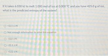 If it takes 6.030 kJ to melt 1.000 mol of ice at 0.000 °C and you have 425.0 g of ice,
what is the predicted entropy of the system?
O +22.1 J/K
Not enough information to solve this equation
O-522 J/K
O-22.1 J/K
O +522 J/K