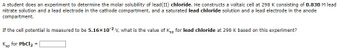 A student does an experiment to determine the molar solubility of lead(II) chloride. He constructs a voltaic cell at 298 K consisting of 0.830 M lead
nitrate solution and a lead electrode in the cathode compartment, and a saturated lead chloride solution and a lead electrode in the anode
compartment.
If the cell potential is measured to be 5.16x10-2 V, what is the value of Ksp for lead chloride at 298 K based on this experiment?
Ksp for PbCl₂
=