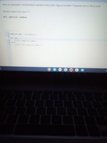 **Title:** Using Boolean Operators to Identify Special Numbers

**Objective:** Write an expression using Boolean operators that prints "Special number" if `special_num` is -99, 0, or 44.

**Sample Code:**

```python
special_num = int(input())
if special_num == -99 or special_num == 0 or special_num == 44:
    print('Special number')
else:
    print('Not special number')
```

**Explanation:**

1. **Input:** The program reads an integer input from the user.
2. **Boolean Expression:** The program checks if the input (`special_num`) equals -99, 0, or 44 using the `or` operator.
3. **Output:** If the condition is true, it prints "Special number." Otherwise, it prints "Not special number."

**Sample Output with Input: 17**
```
Not special number
```

This code provides a simple demonstration of using conditional statements with Boolean operators to filter specific values.