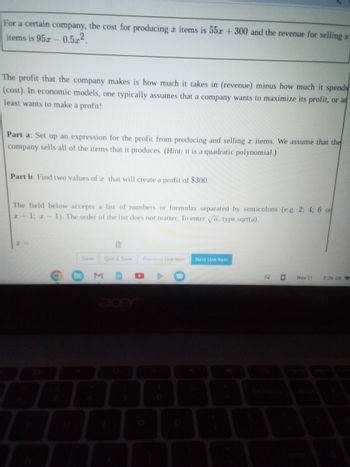 For a certain company, the cost for producing items is 55x + 300 and the revenue for selling z
items is 952 0.522
The profit that the company makes is how much it takes in (revenue) minus how much it spends
(cost). In economic models, one typically assumes that a company wants to maximize its profit, or at
least wants to make a profit!
Part a: Set up an expression for the profit from producing and selling x items. We assume that the
company sells all of the items that it produces. (Hint: it is a quadratic polynomial.)
Part b: Find two values of 2 that will create a profit of $300.
The field below accepts a list of numbers or formulas separated by semicolons (e.g. 2; 4; 6 or
2+1; z-1). The order of the list does not matter. To enter √a, type sqrt(a).
O
Save
Quit & Save
Previous Unit Item
A
Next Unit Item
ES O
Nov 11
2:24 US