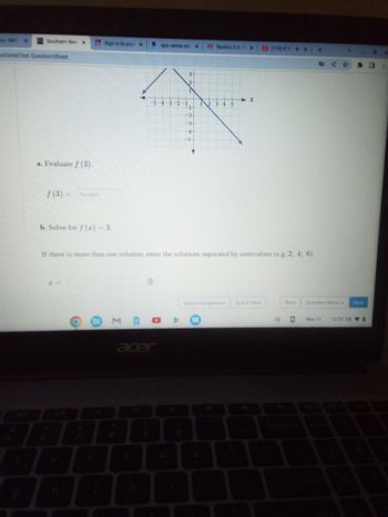 S-MAT X
Southern New X
octored Test Question Sheet
a. Evaluate f (3).
f(3) = Number
Sign in to your X
b. Solve for f (x) = 3.
S app.sense.edu X
M
2
-5-4-3-2 -1
H
-2-
-3-
+
acer
+5
zy Section 3.3-1 X
If there is more than one solution, enter the solutions separated by semicolons (e.g. 2; 4; 6).
0
2 3 4 5
Submit Assignment
p
-X x
(119) If Yox
Quit & Save
EV
Back
0
+
V
む☆☆口
Question Menu - Next
Nov 11
12:57 US
8