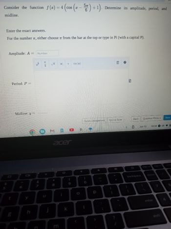 Consider the function f(x) = 4 (cos (x - 5) + 1). Determine its amplitude, period, and
midline.
Enter the exact answers.
For the number T, either choose from the bar at the top or type in Pi (with a capital P).
%
5
Ampliude: A =
t
Period: P =
g
6
Number
h
ab
Midline: y = Number
od 1
&
a
7
b
va
M
j
8
a
acer
E
7
i
k
I
9
sin (a)
O
Submit Assignment
)
O
I
р
:
;
Quit & Save
D
+
?
1
3
Back
Question Menu -
Jun 13
backspace
1
10:34 US 0
delete
enter
7
Next
1
4
8