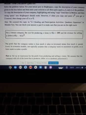 ### Module Three Discussion Question

**Solve the problem below.** 

For your initial post in Brightspace, copy the description of your company given in the box below and then enter your solution to all three parts (parts a, b, and c) of the problem. To copy the description of your company, highlighting and using "copy" from here in Mobius and then using "paste" into Brightspace should work. However, if when you copy and paste \( x^2 \) you get \( x2 \) instead, then change your \( x2 \) to \( x^2 \).

**Hint:** We covered this topic in "2-1 Reading and Participation Activities: Quadratic Equations" in Module Two. You can check your answer to part b to make sure that you are on the right track.

---

For a certain company, the cost for producing \( x \) items is \( 45x + 300 \) and the revenue for selling \( x \) items is \( 85x - 0.5x^2 \).

---

The profit that the company makes is how much it takes in (revenue) minus how much it spends (cost). In economic models, one typically assumes that a company wants to maximize its profit, or at least wants to make a profit!

**Part a:** Set up an expression for the profit from producing and selling \( x \) items. We assume that the company sells all of the items that it produces. (Hint: it is a quadratic polynomial.)