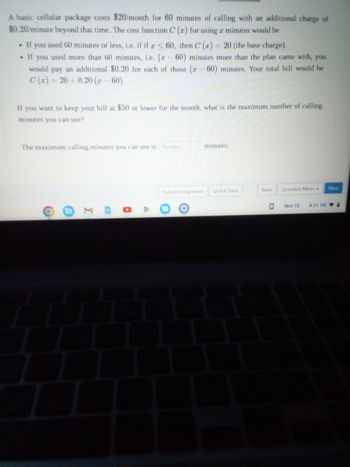 A basic cellular package costs $20/month for 60 minutes of calling with an additional charge of
$0.20/minute beyond that time. The cost function C (r) for using a minutes would be
• If you used 60 minutes or less, i.e. if if a < 60, then C (x) = 20 (the base charge).
. If you used more than 60 minutes, i.e. (r - 60) minutes more than the plan came with, you
would pay an additional $0.20 for each of those (z - 60) minutes. Your total bill would be
C(x)=20+0.20 (2- 60).
If you want to keep your bill at $50 or lower for the month, what is the maximum number of calling
minutes you can use?
The maximum calling minutes you can use is Number
O
Σ
D
A
Submit Assignment
O
minutes.
Quit & Save
Back
Question Menu -
Next
Nov 10 4:21 US: