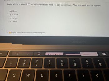 Sc
Darius left his house at 9:00 am and traveled at 60 miles per hour for 330 miles. What time was it when he stopped?
ⒸA. 2:00p.m.
OB. 12:30 p.m.
OC. 2:30 p.m.
OD. 3:00p.m.
A Moving to another question will save this response.
MacBook Pro
@
A
1
Q
2
W
#3
E
$
4
R
do 5
%
T
6
Y
&
7
* 00
8
U
0