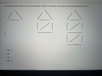 Pation ET
The following shows a pattern made with matchsticks. Based on the pattern, what would be the equation for the kth term?
|
A. 3k + 1
**
B. 3k
C. 4k-1
D.5k - 2
Moving to another question will save this response
NA