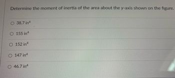 **Title: Calculating the Moment of Inertia About the y-Axis**

**Objective:**
Understand how to determine the moment of inertia of a given area about the y-axis using the provided figures and options.

**Question:**
Determine the moment of inertia of the area about the y-axis shown on the figure.

**Options:**
- A) 38.7 in⁴
- B) 155 in⁴
- C) 152 in⁴
- D) 147 in⁴
- E) 46.7 in⁴

**Explanation:** 

The moment of inertia is a measure of an object's resistance to rotation about an axis. It is integral in engineering and physics calculations regarding structural and material strength. The calculation often depends on the shape and distribution of the area with respect to the axis.

In this problem, you are required to select the correct moment of inertia of the given shape about the y-axis:

1. **Check the Units:**
   - The moment of inertia values are given in in⁴, where "in" stands for inches, which is a typical unit used in the context of calculating moments of inertia for areas.

2. **Analyze the Area:** 
   - Although the specific figure is not shown here, typical shapes include rectangles, circles, I-beams, T-beams, among others. Each shape has its own formula for calculating the moment of inertia about an axis.

3. **Calculate Using the Appropriate Formula:**
   - For common shapes, use standard formulas. Examples include:
     - Rectangle: \( I_y = \frac{bh^3}{12} \)
     - Circle: \( I_y = \frac{\pi r^4}{4} \)
     - Complex shapes may require splitting into multiple simple shapes and applying the parallel axis theorem.

**Choosing the Correct Answer:**
- Compare the calculated moment of inertia with the provided options.
- Ensure the selected option matches your calculated value.

**Conclusion:**
Select the answer from the provided options that best matches the calculated moment of inertia for the shape about the y-axis, ensuring a precise application of relevant formulas and considering the configuration shown in the figure.

For further practice, try solving multiple problems with varying shapes and configurations to reinforce the concepts and formulas of calculating moments of inertia.