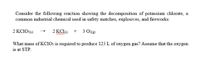 Consider the following reaction showing the decomposition of potassium chlorate, a
common industrial chemical used in safety matches, explosives, and fireworks:
2 KC103()
2 KCle)
3 O2(e)
+
wwwm
What mass of KciO3 is required to produce 125 L of oxygen gas? Assume that the oxygen
is at STP.
