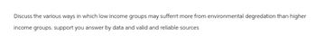 Discuss the various ways in which low income groups may sufferrt more from environmental degredation than higher
income groups. support you answer by data and valid and reliable sources