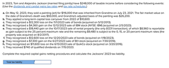 In 2023, Tom and Alejandro Jackson (married filing jointly) have $248,000 of taxable income before considering the following events:
(Use the dividends and capital gains tax rates and tax rate schedules.)
a. On May 12, 2023, they sold a painting (art) for $116,000 that was inherited from Grandma on July 23, 2021. The fair market value on
the date of Grandma's death was $93,000, and Grandma's adjusted basis of the painting was $26,200.
b. They applied a long-term capital loss carryover from 2022 of $10,600.
c. They recognized a $12,300 loss on the 11/1/2023 sale of bonds (acquired on 5/12/2013).
d. They recognized a $4,360 gain on the 12/12/2023 sale of IBM stock (NYSE: IBM) (acquired on 2/5/2023).
e. They recognized a $18,440 gain on the 10/17/2023 sale of rental property (the only §1231 transaction), of which $8,960 is reportable
as gain subject to the 25 percent maximum rate and the remaining $9,480 is subject to the 0, 15, or 20 percent maximum rates (the
property was acquired on 8/2/2017).
f. They recognized a $12,600 loss on the 12/20/2023 sale of bonds (acquired on 1/18/2023).
g. They recognized a $7,300 gain on the 6/27/2023 sale of BH stock (acquired on 7/30/2014).
h. They recognized an $11,600 loss on the 6/13/2023 sale of QuikCo stock (acquired on 3/20/2016).
i. They received $740 of qualified dividends on 7/15/2023.
Complete the required capital gains netting procedures and calculate the Jacksons' 2023 tax liability.
Total tax liability