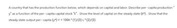 A country that has the production function below, which depends on capital and labor. Describe per-capita production"
y" as a function of the per- capita capital stock "k". Show the level of capital on the steady state (k*). Show that the
steady state output per- capita (y*) Y = 100K ^ (1)/(3) L^(2)/(3)