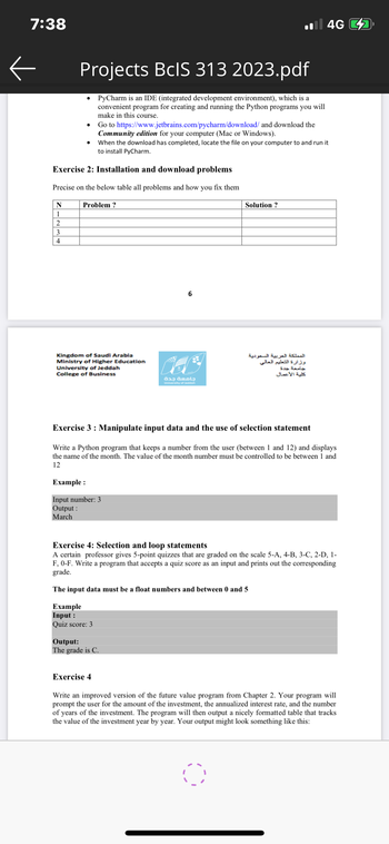 7:38
←
N
1
2
3
4
Projects BcIS 313 2023.pdf
PyCharm is an IDE (integrated development environment), which is a
convenient program for creating and running the Python programs you will
make in this course.
Exercise 2: Installation and download problems
Precise on the below table all problems and how you fix them
Problem?
Go to https://www.jetbrains.com/pycharm/download/ and download the
Community edition for your computer (Mac or Windows).
When the download has completed, locate the file on your computer to and run it
to install PyCharm.
Kingdom of Saudi Arabia
Ministry of Higher Education
University of Jeddah
College of Business
Example :
Input number: 3
Output:
March
Example
Input :
Quiz score: 3
6
Output:
The grade is C.
Exercise 4
جامعة جدة
University of Jeddah
Exercise 3: Manipulate input data and the use of selection statement
Write a Python program that keeps a number from the user (between 1 and 12) and displays
the name of the month. The value of the month number must be controlled to be between 1 and
12
il 4G
Solution?
Exercise 4: Selection and loop statements
A certain professor gives 5-point quizzes that are graded on the scale 5-A, 4-B, 3-C, 2-D, 1-
F, 0-F. Write a program that accepts a quiz score as an input and prints out the corresponding
grade.
The input data must be a float numbers and between 0 and 5
المملكة العربية السعودية
وزارة التعليم العالي
جامعة جدة
كلية الأعمال
O
Write an improved version of the future value program from Chapter 2. Your program will
prompt the user for the amount of the investment, the annualized interest rate, and the number
of years of the investment. The program will then output a nicely formatted table that tracks
the value of the investment year by year. Your output might look something like this: