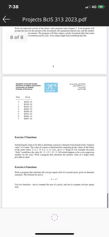 7:38
←
Projects BcIS 313 2023.pdf
Write an improved version of the future value program from Chapter 2. Your program will
prompt the user for the amount of the investment, the annualized interest rate, and the number
investment. The program will then output a nicely formatted table that tracks
investment year by year. Your output might look something like this:
8 of 8
Kingdom of Saudi Arabia
Ministry of Higher Education
University of Jeddah
College of Business
Year
0
1
2
3
4
5
6
7
Value
$2000.00
$2200.00
$2420.00
$2662.00
$2928.20
$3221.02
$3542.12
$3897.43
Exercise 5 Functions
7
Exercise 6 Functions
جامعة جدة
University of Jeddah
il 4G
المملكة العربية السعودية
وزارة التعليم العالي
جامعة جدة
كلية الأعمال
Numerologists claim to be able to determine a person's character traits based on the "numeric
value" of a name. The value of a name is determined by summing up the values of the letters
of the name where 'a' is 1, 'b' is 2, 'c' is 3 etc., up to 'z' being 26. For example, the name
"Zelle" would have the value 26 +5+12+12+5= 60 (which happens to be a very auspicious
number, by the way). Write a program that calculates the numeric value of a single name
provided as input.
Write a program that calculates the cost per square inch of a circular pizza, given its diameter
and price. The formula for area is
0
A = πr²
Use two functions-one to compute the area of a pizza, and one to compute cost per square
inch.