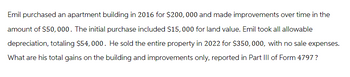 Emil purchased an apartment building in 2016 for $200,000 and made improvements over time in the
amount of $50,000. The initial purchase included $15,000 for land value. Emil took all allowable
depreciation, totaling $54, 000. He sold the entire property in 2022 for $350,000, with no sale expenses.
What are his total gains on the building and improvements only, reported in Part III of Form 4797 ?