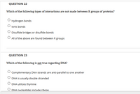 QUESTION 22
Which of the following types of interactions are not made between R groups of proteins?
Hydrogen bonds
lonic bonds
Disulfide bridges or disulfide bonds
O All of the above are found between R groups
QUESTION 23
Which of the following is not true regarding DNA?
Complementary DNA strands are anti-parallel to one another
DNA is usually double stranded
DNA utilizes thymine
DNA nucleotides include ribose
