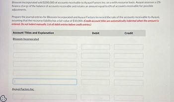 Blossom Incorporated sold $200,000 of accounts receivable to Ayayai Factors Inc. on a with recourse basis. Ayayai assesses a 2%
finance charge of the balance of accounts receivable and retains an amount equal to 6% of accounts receivable for possible
adjustments.
Prepare the journal entries for Blossom Incorporated and Ayayai Factors to record the sale of the accounts receivable to Ayayai,
assuming that the recourse liability has a fair value of $10,000. (Credit account titles are automatically indented when the amount is
entered. Do not indent manually. List all debit entries before credit entries.)
Account Titles and Explanation
Blossom Incorporated
Avayai Factors Inc.
Debit
LI
Credit