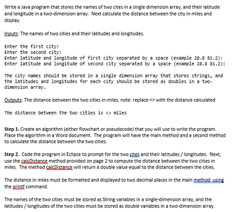 Write a Java program that stores the names of two cites in a single dimension array, and their latitude
and longitude in a two-dimension array. Next calculate the distance between the city in miles and
display.
Inputs: The names of two cities and their latitudes and longitudes.
Enter the first city:
Enter the second city:
Enter latitude and longitude of first city separated by a space (example 28.8 81.2):
Enter latitude and longitude of second city separated by a space (example 28.8 81.2):
The city names should be stored in a single dimension array that stores strings, and
the latitudes and longitudes for each city should be stored as doubles in a two-
dimension array.
Outputs: The distance between the two cities in miles, note: replace with the distance calculated
The distance between the two cities is <> miles
Step 1. Create an algorithm (either flowchart or pseudocode) that you will use to write the program.
Place the algorithm in a Word document. The program will have the main method and a second method
to calculate the distance between the two cities.
Step 2. Code the program in Eclipse to prompt for the two cites and their latitudes/longitudes. Next,
use the calcDistance method provided on page 2 to compute the distance between the two cities in
miles. The method çalsDistance will return a double value equal to the distance between the cities.
The distance in miles must be formatted and displayed to two decimal places in the main method using
the grintf command.
The names of the two cities must be stored as String variables in a single-dimension array, and the
latitudes / longitudes of the two cities must be stored as double variables in a two-dimension array.