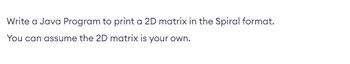 **Task Objective:**

Write a Java Program to print a 2D matrix in the Spiral format. You can assume the 2D matrix is your own. 

**Detailed Explanation:**

The task involves creating a method in Java that can take a two-dimensional array (matrix) and print its elements in a spiral order. This is a common problem used to test one's understanding of array manipulation, nested loops, and control flow.

**Spiral Format Explanation:**

1. **Start at the top left corner** of the matrix and move to the right across the first row.
2. **Move down the last column** from top to bottom.
3. **Move left across the bottom row** from right to left.
4. **Move up the first column** from bottom to top.

Continue the spiral pattern inward until all elements have been processed.

**Java Programming Tips:**

- Consider using loops to traverse the boundaries of the matrix.
- Make use of variables to keep track of the current top, bottom, left, and right boundaries.
- Continue until the boundaries overlap.

This exercise helps in understanding how to systematically manage indices and conditions when working with arrays, and encourages logical thinking to traverse complex structures.