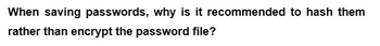 When saving passwords, why is it recommended to hash them
rather than encrypt the password file?