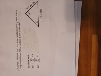 31
5. Charlie's work to find the missing angle measure (to the nearest
degree) is shown. What mistake did Charlie make?
int)
04
Charlie's work:
19
-1
tan
<= x
30
19
(31)
(313)
tan-1
= 32°
30,
10
whe
X
19 units
30 units
