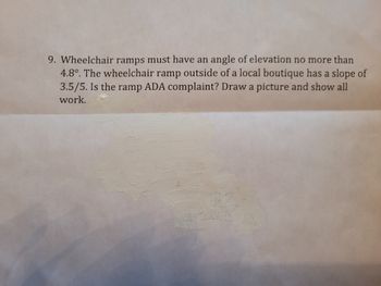 ### Understanding Wheelchair Ramps and Compliance with ADA Standards

**Question 9:**  
Wheelchair ramps must have an angle of elevation no more than 4.8°. The wheelchair ramp outside of a local boutique has a slope of 3.5/5. Is the ramp ADA compliant? Draw a picture and show all work.

---

**Discussion:**

To determine whether the wheelchair ramp is ADA compliant, we need to compare the given slope with the maximum allowable angle of elevation of 4.8°.

**Step-by-step Solution:**

1. **Convert the Slope to Angle of Elevation:**

   The slope given is \(\frac{3.5}{5}\).
   - The slope (m) can be converted into an angle (θ) using the arctangent function: \(\theta = \arctan(m)\).
   - Calculating \(\theta:\):
   \[
   \theta = \arctan\left(\frac{3.5}{5}\right)
   \]
   
   Using a calculator to find the angle:
   \[
   \theta \approx \arctan(0.7) \approx 35°
   \]

2. **Compare with ADA Standards:**
   - The maximum allowable angle of elevation is 4.8°.
   - The calculated angle of \( \approx 35° \) is significantly greater than 4.8°.

**Conclusion:**

The wheelchair ramp with a slope of \(\frac{3.5}{5}\) is not ADA compliant as its angle of elevation exceeds the maximum allowable 4.8°.

**Visual Representation:**

To visually illustrate the problem, draw a right triangle where:
- The horizontal side (base) represents 5 units.
- The vertical side (rise) represents 3.5 units.

Label the angle of elevation (θ) and the corresponding slope ratio (3.5/5).

```plaintext
                3.5 (rise)
                 |
                 | 
                 |θ
                 |   
-----------------|
      5 (run)
```

This visual shows that the rise over the run produces a steeper incline than allowed by ADA standards (southwestern style of representation for better understanding).