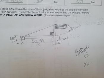 **Topic: Calculating the Angle of Elevation**

When you stand 52 feet from the base of an object, the angle of elevation to the top of the object can be determined by using the height difference and distance from the object. Follow these steps to solve a similar problem:

### Question:
If you stood 52 feet from the base of the object, what would be the angle of elevation to the top of the object (as measured from your eye level)? 

#### Note:
1. Remember to subtract your eye level of 5.67 feet to find the triangle’s height.
2. Round to the nearest degree.
3. Draw a diagram and show your work.

### Diagram Explanation:
- **Person Height:** 5.67 feet
- **Distance to Object (Base):** 52 feet
- **Adjusted Height of Object:** The total height of the object minus the height of the person's eye level.

### Step-by-Step Solution:

1. **Unknown Height Calculation (Adjusted for Eye Level):**
   \[
   \text{Total height of object} = 52 \text{ feet} 
   \]
   \[
   \text{Height above eye level} = 52 \text{ feet} - 5.67 \text{ feet} = 21.13 \text{ feet}
   \]

2. **Using Trigonometric Function (Tangent) to Determine the Angle:**
   \[
   \tan(\theta) = \frac{\text{opposite}}{\text{adjacent}}
   \]
   \[
   \tan(\theta) = \frac{21.13 \text{ feet}}{52 \text{ feet}}
   \]
   
3. **Calculate the Angle:**
   \[
   \theta = \tan^{-1}\left(\frac{21.13}{52}\right) 
   \]

4. **Final Answer:**
   \[
   \theta \approx 22^\circ
   \]

**Note:**
- Make sure to use a calculator set to degree mode to get the angle in degrees.

### Answer:
**22 degrees**

### Diagram Representation:
On the diagram:
- The person is drawn at 5.67 feet tall.
- The horizontal distance from the person to the object’s base is 52 feet.
- The height of the object is indicated as "unknown."
- The calculation shows \(21.13\) feet as