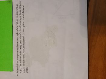 9. Wheelchair ramps must have an angle of elevation no more than
4.8°. The wheelchair ramp outside of a local boutique has a slope of
3.5/5. Is the ramp ADA complaint? Draw a picture and show all
work.
sis
DEFIMLIELY NO