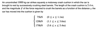 An uncontrolled 1000 kg car strikes squarely a motorway crash cushion in which the car is
brought to rest by successively crushing steel barrels. The length of the crash cushion is 5.4 m,
and the magnitude F of the force required to crush the barrels as a function of the distance x the
car has moved into the cushion is given by
75kN
120kN
170KN
(0 ≤ x ≤ 1.1m)
(1.1 ≤ x ≤ 3.6m)
(3.6 ≤ x ≤ 5.4m)