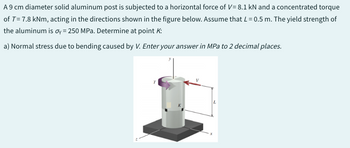 A9 cm diameter solid aluminum post is subjected to a horizontal force of V= 8.1 kN and a concentrated torque
of T= 7.8 kNm, acting in the directions shown in the figure below. Assume that L = 0.5 m. The yield strength of
the aluminum is oy = 250 MPa. Determine at point K:
a) Normal stress due to bending caused by V. Enter your answer in MPa to 2 decimal places.
L